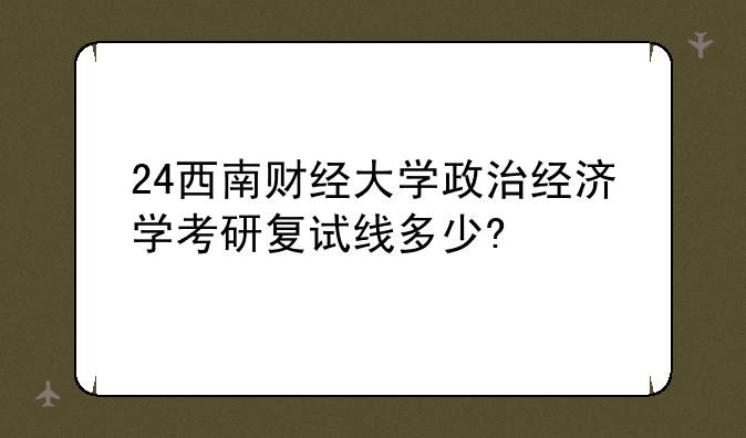 24西南财经大学政治经济学考研复试线多少?