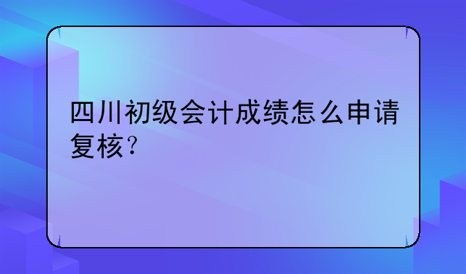 四川初级会计成绩怎么申请复核？