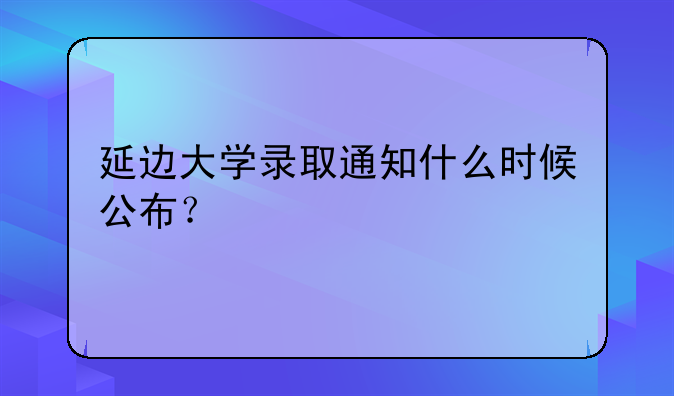 延边大学录取通知什么时候公布？