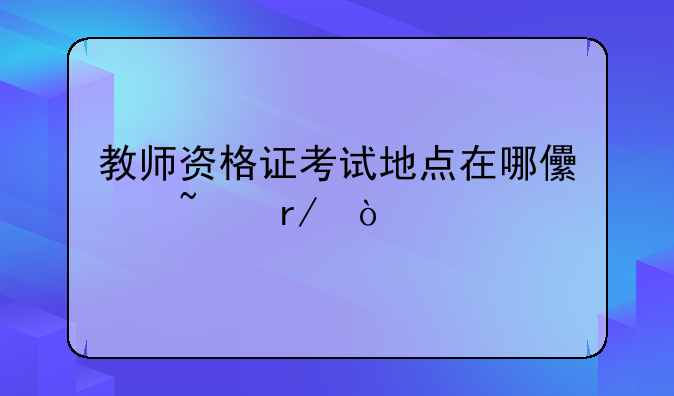 教师资格证考试地点在哪儿查看？