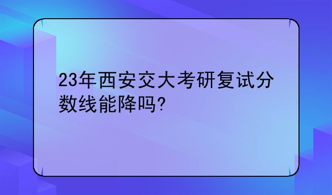 23年西安交大考研复试分数线能降吗?