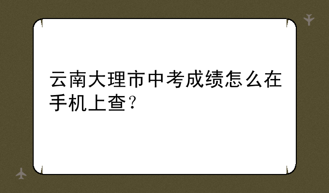 云南大理市中考成绩怎么在手机上查？