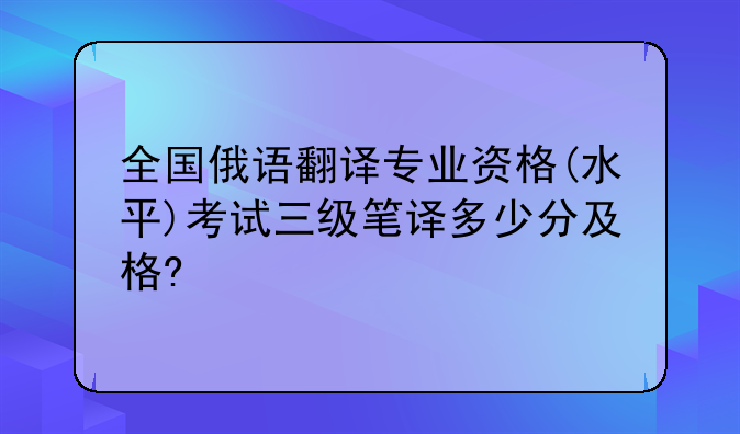 全国俄语翻译专业资格(水平)考试三级笔译多少分及格?