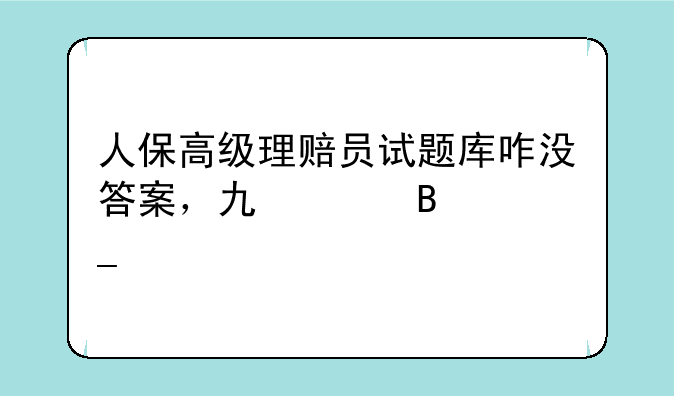 人保高级理赔员试题库咋没答案，也没理算题