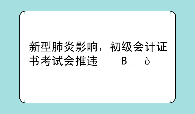 新型肺炎影响，初级会计证书考试会推迟吗？