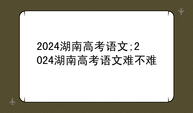 2024湖南高考语文;2024湖南高考语文难不难