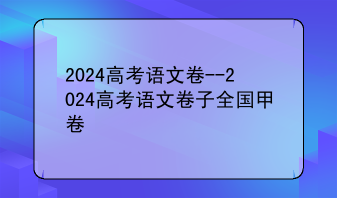 2024高考语文卷--2024高考语文卷子全国甲卷