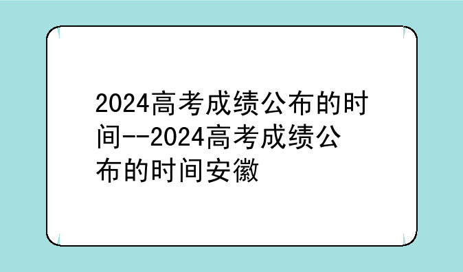 2024高考成绩公布的时间--2024高考成绩公布的时间安徽