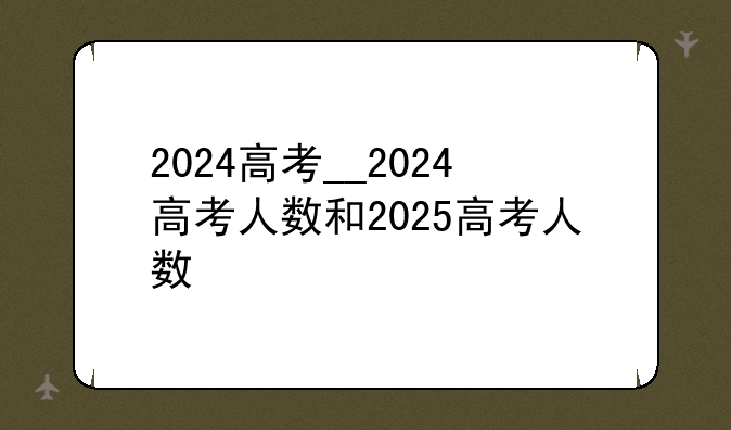 2024高考__2024高考人数和2025高考人数