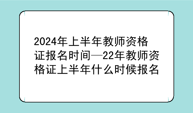 2024年上半年教师资格证报名时间—22年教师资格证上半年什么时候报名