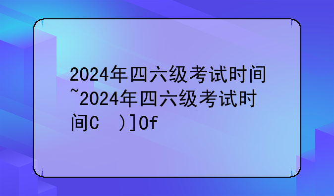 2024年四六级考试时间~2024年四六级考试时间是多少