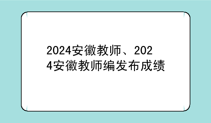 2024安徽教师、2024安徽教师编发布成绩