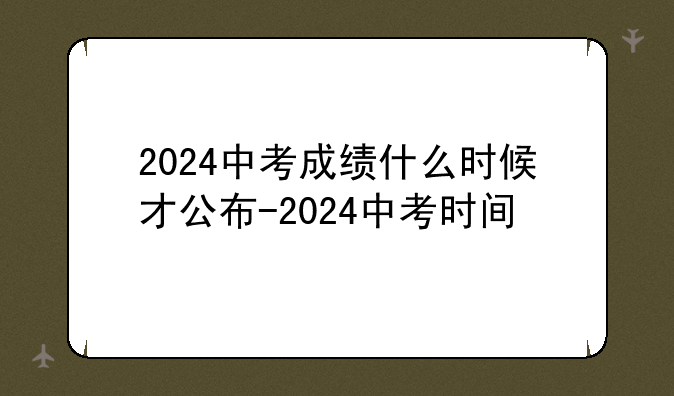 2024中考成绩什么时候才公布-2024中考时间