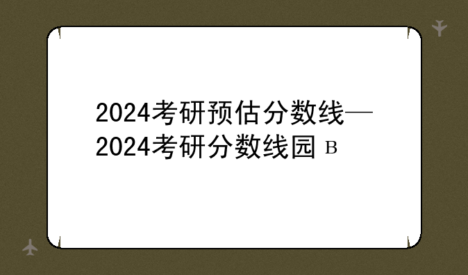 2024考研预估分数线—2024考研分数线国家线