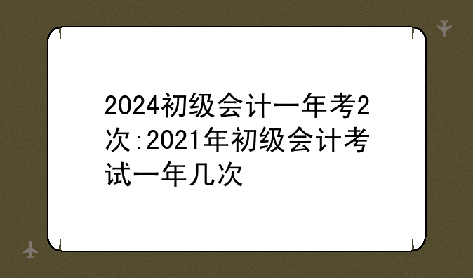 2024初级会计一年考2次:2021年初级会计考试一年几次