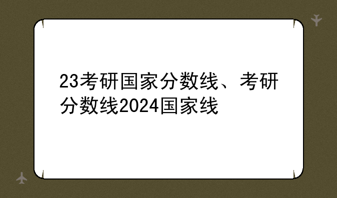 23考研国家分数线、考研分数线2024国家线