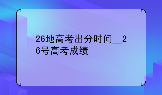 26地高考出分时间__26号高考成绩