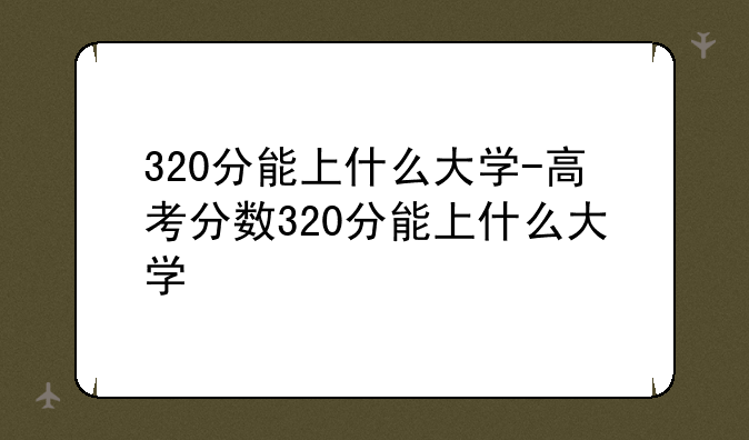 320分能上什么大学-高考分数320分能上什么大学