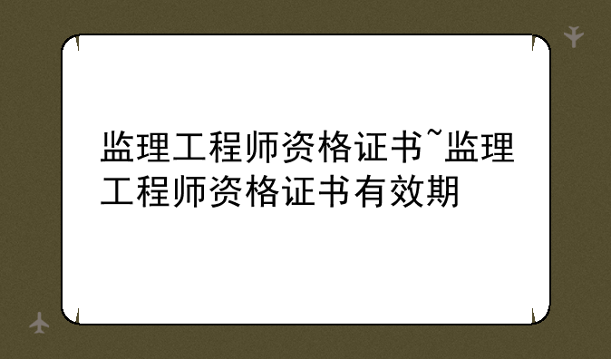 监理工程师资格证书~监理工程师资格证书有效期