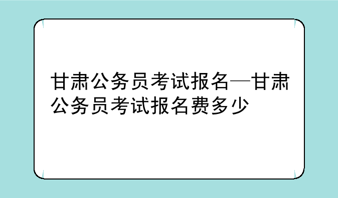 甘肃公务员考试报名—甘肃公务员考试报名费多少
