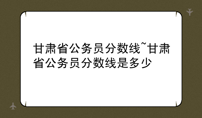 甘肃省公务员分数线~甘肃省公务员分数线是多少