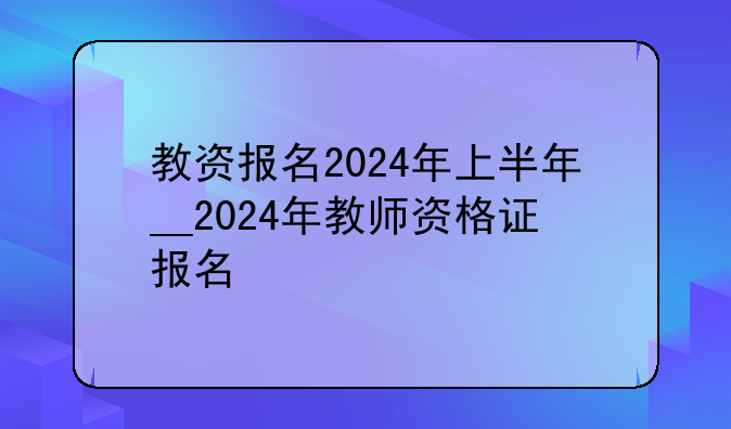 教资报名2024年上半年__2024年教师资格证报名