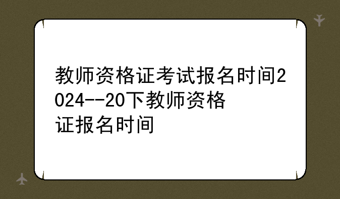 教师资格证考试报名时间2024--20下教师资格证报名时间