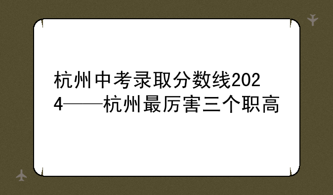 杭州中考录取分数线2024——杭州最厉害三个职高