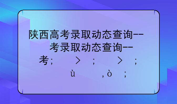 陕西高考录取动态查询--陕西高考录取动态查询什么时候开放