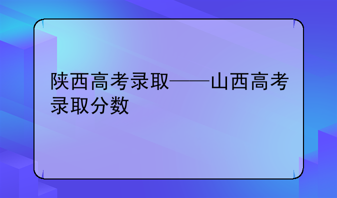 陕西高考录取——山西高考录取分数