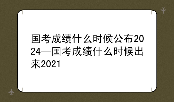 国考成绩什么时候公布2024—国考成绩什么时候出来2021
