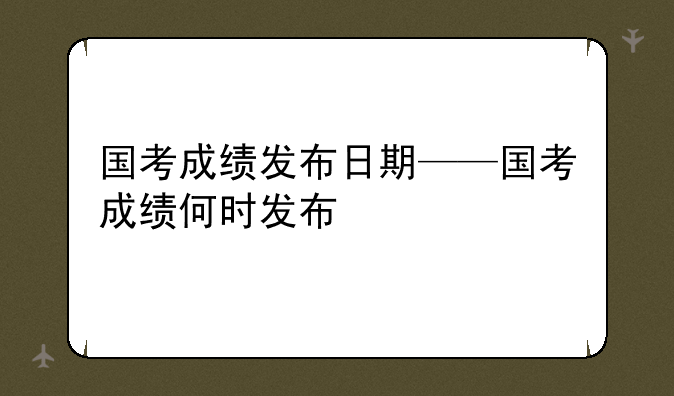国考成绩发布日期——国考成绩何时发布
