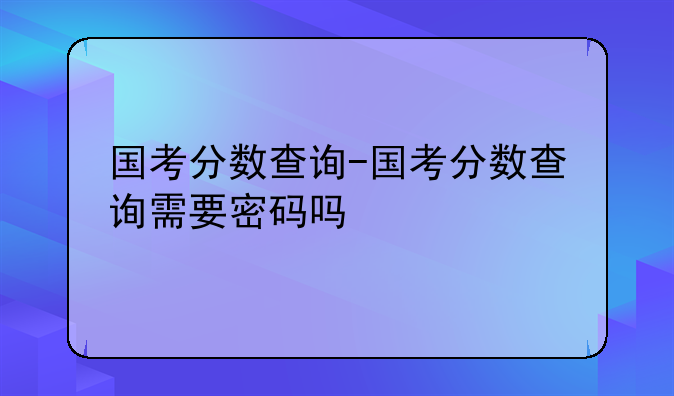 国考分数查询-国考分数查询需要密码吗