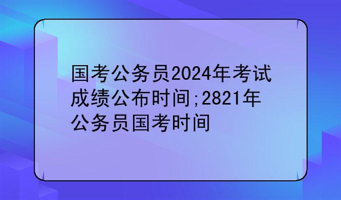 国考公务员2024年考试成绩公布时间;2821年公务员国考时间