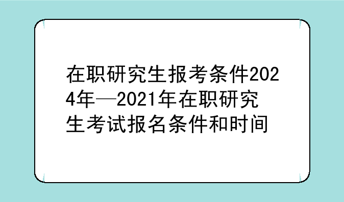 在职研究生报考条件2024年—2021年在职研究生考试报名条件和时间
