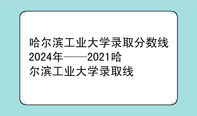 哈尔滨工业大学录取分数线2024年——2021哈尔滨工业大学录取线