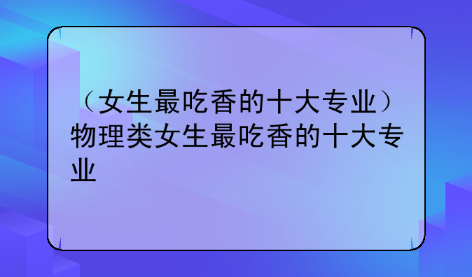 （女生最吃香的十大专业）物理类女生最吃香的十大专业