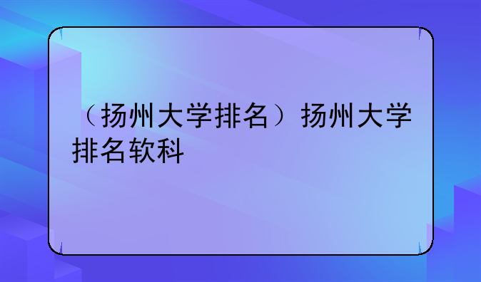 （扬州大学排名）扬州大学排名软科
