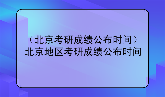 （北京考研成绩公布时间）北京地区考研成绩公布时间