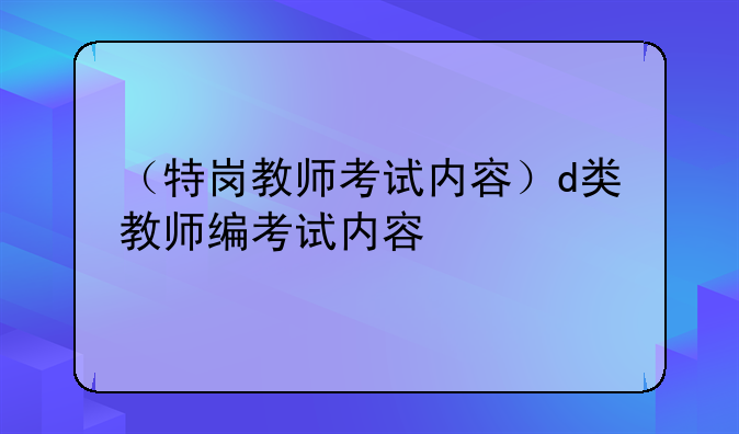 （特岗教师考试内容）d类教师编考试内容