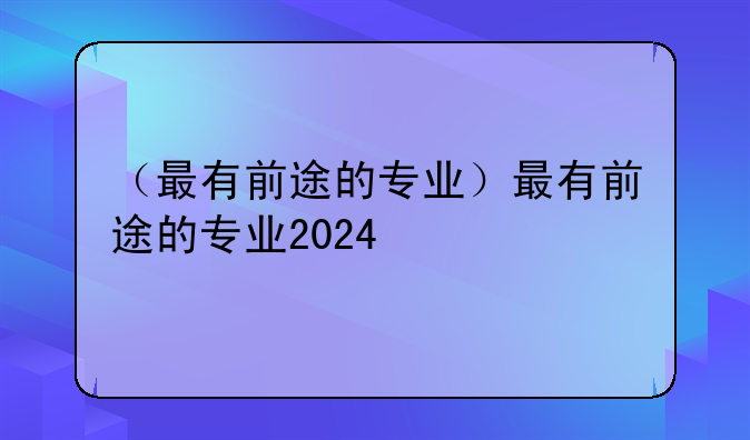 （最有前途的专业）最有前途的专业2024