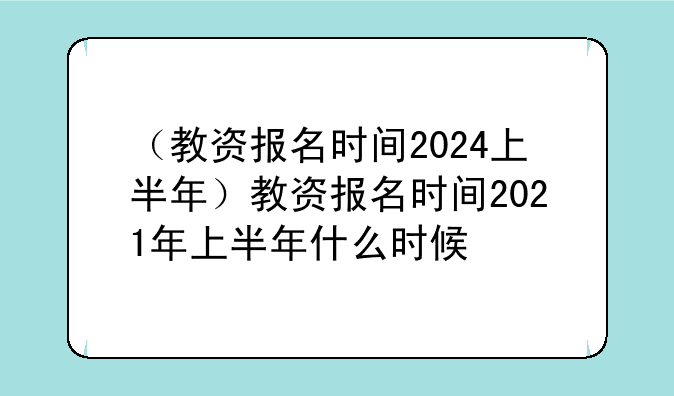 （教资报名时间2024上半年）教资报名时间2021年上半年什么时候