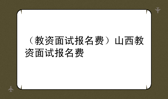 （教资面试报名费）山西教资面试报名费