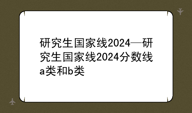 研究生国家线2024—研究生国家线2024分数线a类和b类