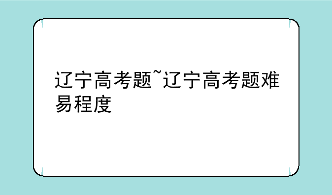 辽宁高考题~辽宁高考题难易程度