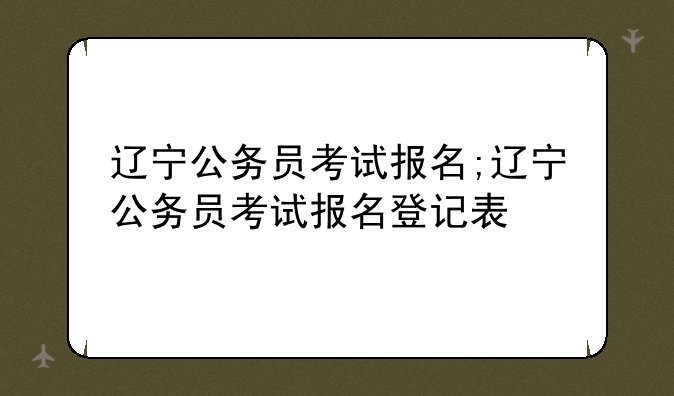 辽宁公务员考试报名;辽宁公务员考试报名登记表