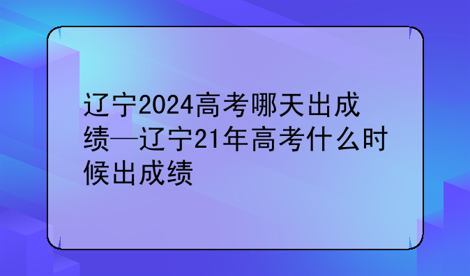 辽宁2024高考哪天出成绩—辽宁21年高考什么时候出成绩