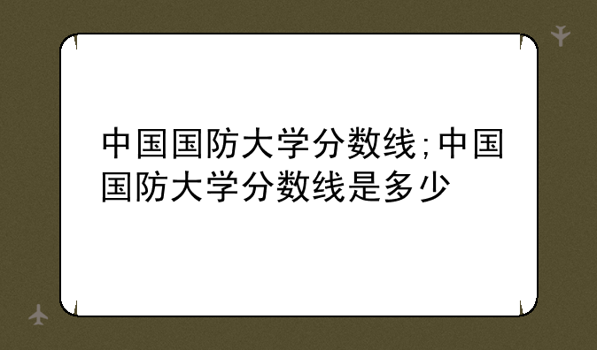 中国国防大学分数线;中国国防大学分数线是多少