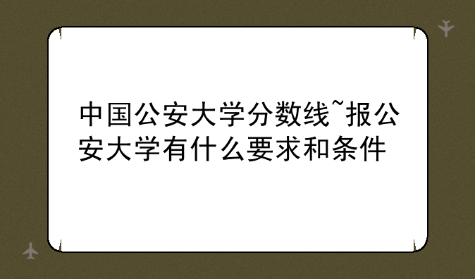 中国公安大学分数线~报公安大学有什么要求和条件