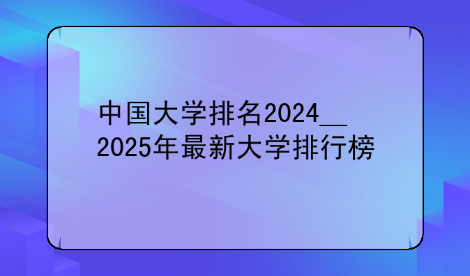中国大学排名2024__2025年最新大学排行榜